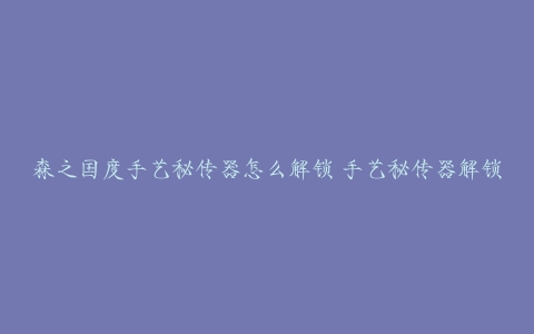 森之国度手艺秘传器怎么解锁 手艺秘传器解锁条件介绍[多图]